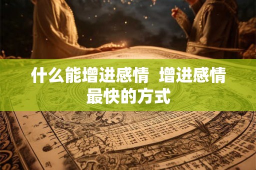 什么能增进感情  增进感情最快的方式