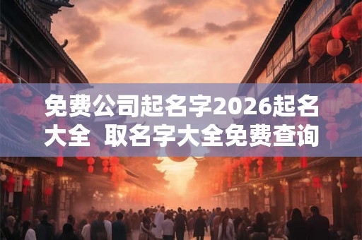 免费公司起名字2026起名大全  取名字大全免费查询公司取名