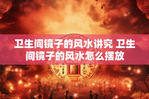 卫生间镜子的风水讲究 卫生间镜子的风水怎么摆放
