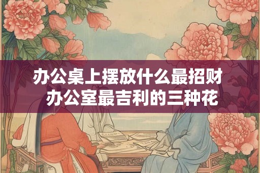 办公桌上摆放什么最招财  办公室最吉利的三种花