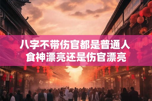 八字不带伤官都是普通人 食神漂亮还是伤官漂亮 八字不带伤官都是普通人 食神漂亮还是伤官漂亮
