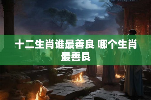 十二生肖谁最善良 哪个生肖最善良 十二生肖谁最善良 哪个生肖最善良