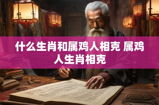 什么生肖和属鸡人相克 属鸡人生肖相克 什么生肖和属鸡人相克 属鸡人生肖相克