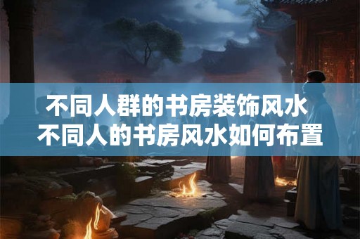 不同人群的书房装饰风水 不同人的书房风水如何布置 不同人群的书房装饰风水 不同人的书房风水如何布置