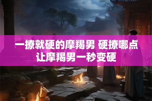 一撩就硬的摩羯男 硬撩哪点让摩羯男一秒变硬