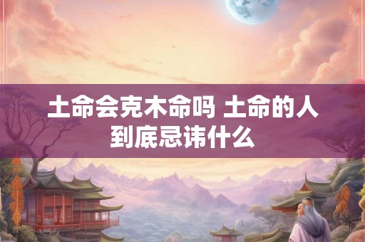 土命会克木命吗 土命的人到底忌讳什么 土命会克木命吗 土命的人到底忌讳什么