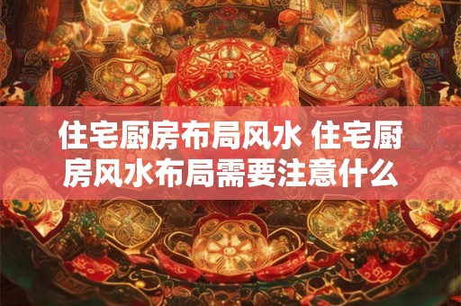 住宅厨房布局风水 住宅厨房风水布局需要注意什么 住宅厨房布局风水 住宅厨房风水布局需要注意什么