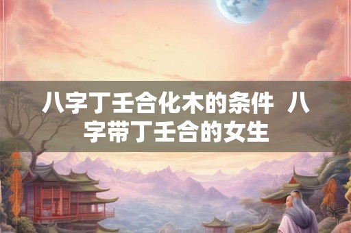 八字丁壬合化木的条件  八字带丁壬合的女生