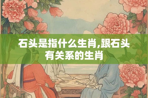 石头是指什么生肖,跟石头有关系的生肖