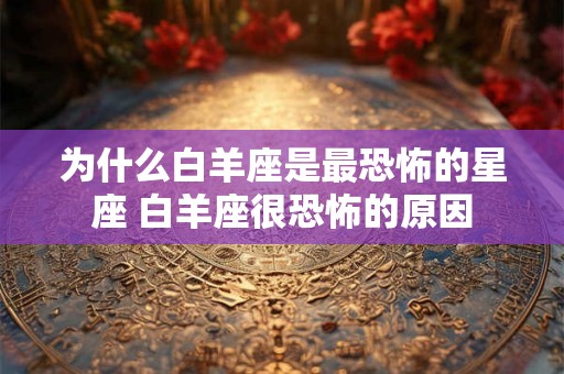 为什么白羊座是最恐怖的星座 白羊座很恐怖的原因
