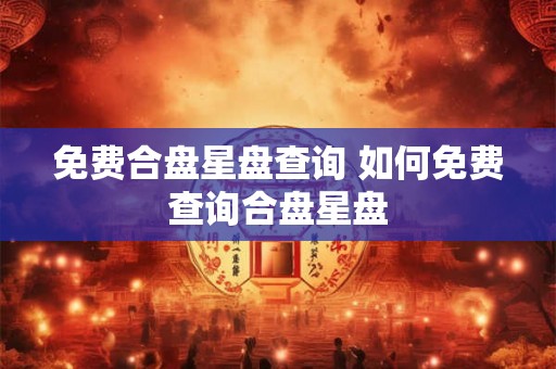 免费合盘星盘查询 如何免费查询合盘星盘