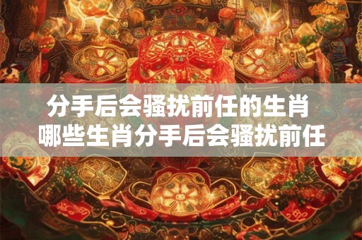 分手后会骚扰前任的生肖 哪些生肖分手后会骚扰前任