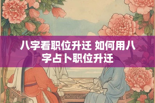 八字看职位升迁 如何用八字占卜职位升迁