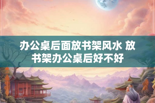 办公桌后面放书架风水 放书架办公桌后好不好