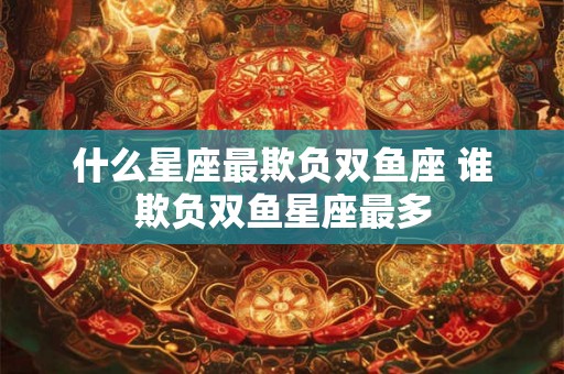 什么星座最欺负双鱼座 谁欺负双鱼星座最多 什么星座最欺负双鱼座 谁欺负双鱼星座最多
