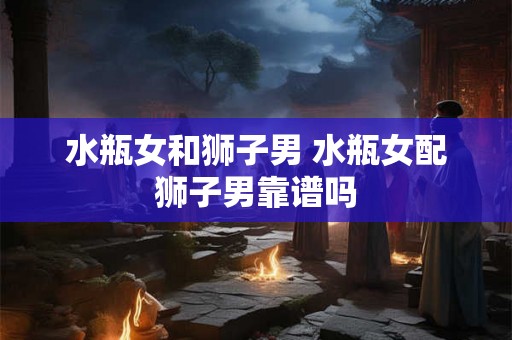 水瓶女和狮子男 水瓶女配狮子男靠谱吗