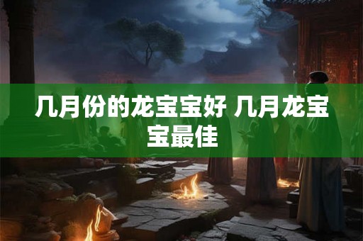 几月份的龙宝宝好 几月龙宝宝最佳 几月份的龙宝宝好 几月龙宝宝最佳