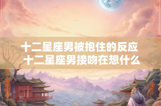 十二星座男被抱住的反应 十二星座男接吻在想什么 十二星座男被抱住的反应 十二星座男接吻在想什么