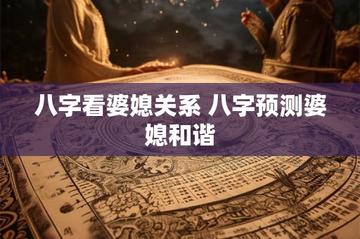 八字看婆媳关系 八字预测婆媳和谐