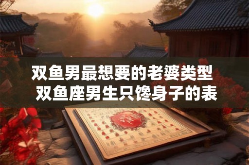 双鱼男最想要的老婆类型 双鱼座男生只馋身子的表现 双鱼男最想要的老婆类型 双鱼座男生只馋身子的表现