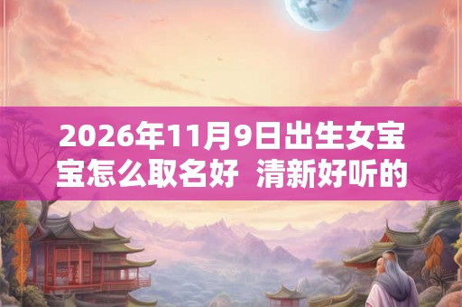 2026年11月9日出生女宝宝怎么取名好  清新好听的名字