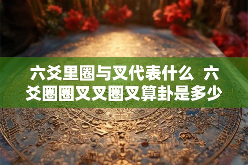 六爻里圈与叉代表什么 六爻圈圈叉叉圈叉算卦是多少卦 六爻里圈与叉代表什么 六爻圈圈叉叉圈叉算卦是多少卦