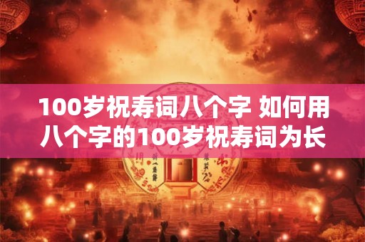 100岁祝寿词八个字 如何用八个字的100岁祝寿词为长辈送上祝福 100岁祝寿词八个字 如何用八个字的100岁祝寿词为长辈送上祝福