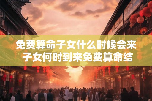 免费算命子女什么时候会来 子女何时到来免费算命结果为何