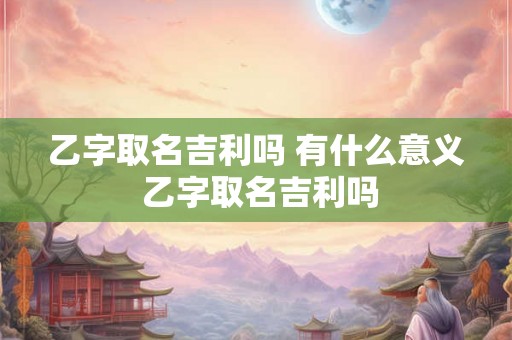 乙字取名吉利吗 有什么意义 乙字取名吉利吗