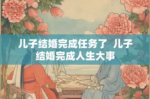 儿子结婚完成任务了  儿子结婚完成人生大事