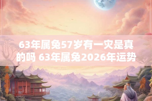 63年属兔57岁有一灾是真的吗 63年属兔2026年运势