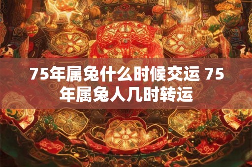 75年属兔什么时候交运 75年属兔人几时转运