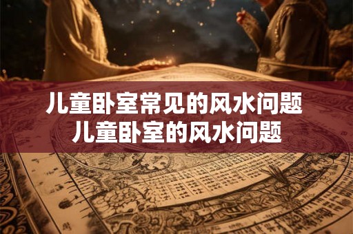 儿童卧室常见的风水问题 儿童卧室的风水问题