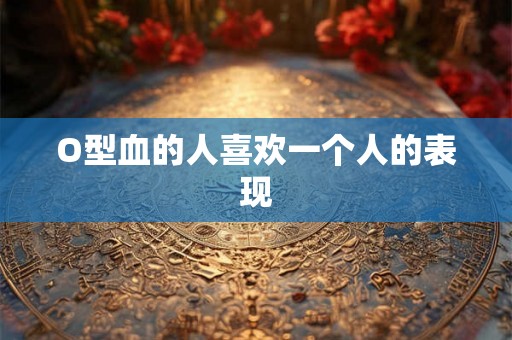O型血的人喜欢一个人的表现 O型血的人喜欢一个人的表现