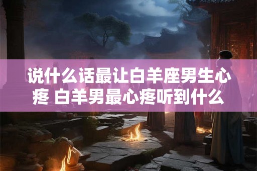 说什么话最让白羊座男生心疼 白羊男最心疼听到什么话 说什么话最让白羊座男生心疼 白羊男最心疼听到什么话
