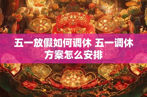 五一放假如何调休 五一调休方案怎么安排 五一放假如何调休 五一调休方案怎么安排