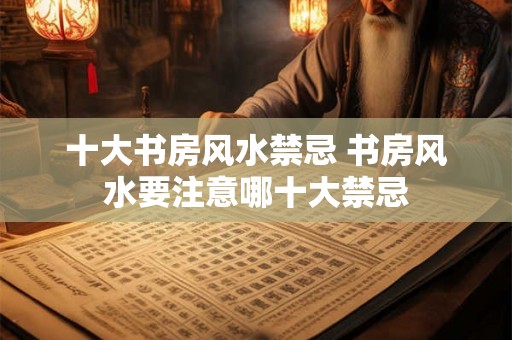 十大书房风水禁忌 书房风水要注意哪十大禁忌