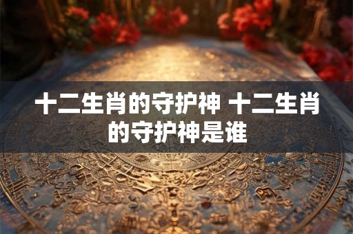 十二生肖的守护神 十二生肖的守护神是谁 十二生肖的守护神 十二生肖的守护神是谁