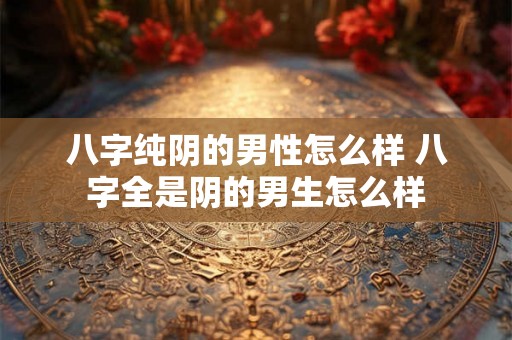 八字纯阴的男性怎么样 八字全是阴的男生怎么样 八字纯阴的男性怎么样 八字全是阴的男生怎么样