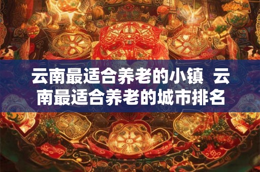 云南最适合养老的小镇  云南最适合养老的城市排名