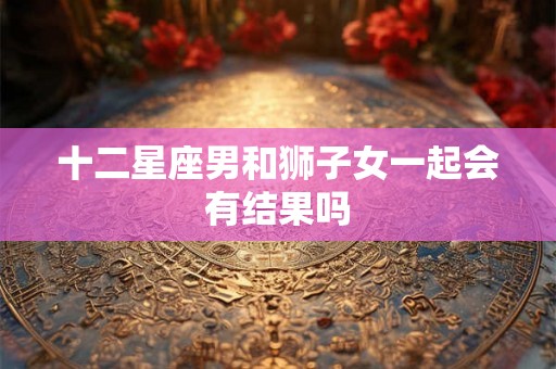 十二星座男和狮子女一起会有结果吗