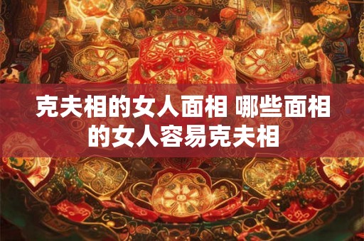 克夫相的女人面相 哪些面相的女人容易克夫相