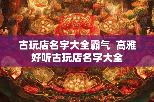 古玩店名字大全霸气  高雅好听古玩店名字大全
