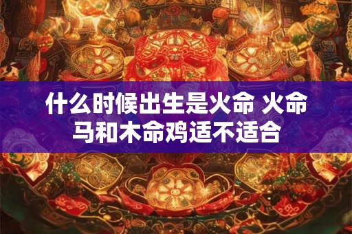 什么时候出生是火命 火命马和木命鸡适不适合