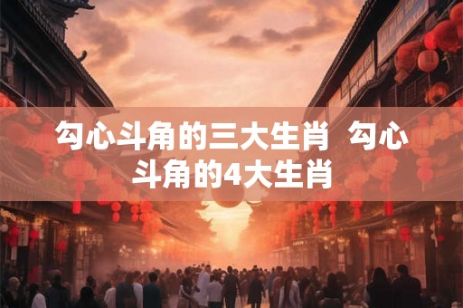 勾心斗角的三大生肖 勾心斗角的4大生肖 勾心斗角的三大生肖 勾心斗角的4大生肖