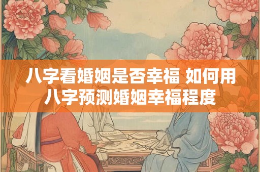 八字看婚姻是否幸福 如何用八字预测婚姻幸福程度