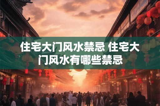 住宅大门风水禁忌 住宅大门风水有哪些禁忌 住宅大门风水禁忌 住宅大门风水有哪些禁忌