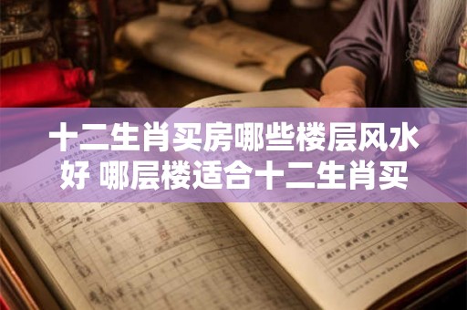 十二生肖买房哪些楼层风水好 哪层楼适合十二生肖买房