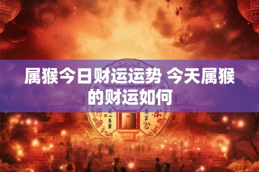 属猴今日财运运势 今天属猴的财运如何 属猴今日财运运势 今天属猴的财运如何