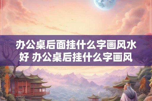 办公桌后面挂什么字画风水好 办公桌后挂什么字画风水好